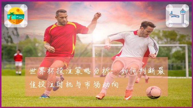 世界杯投注策略分析：如何判断最佳投注时机与市场动向
