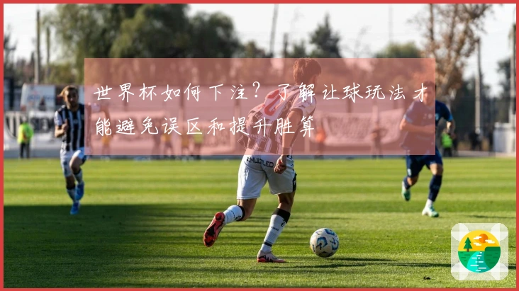 世界杯如何下注？了解让球玩法才能避免误区和提升胜算