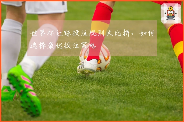 世界杯让球投注规则大比拼，如何选择最优投注策略